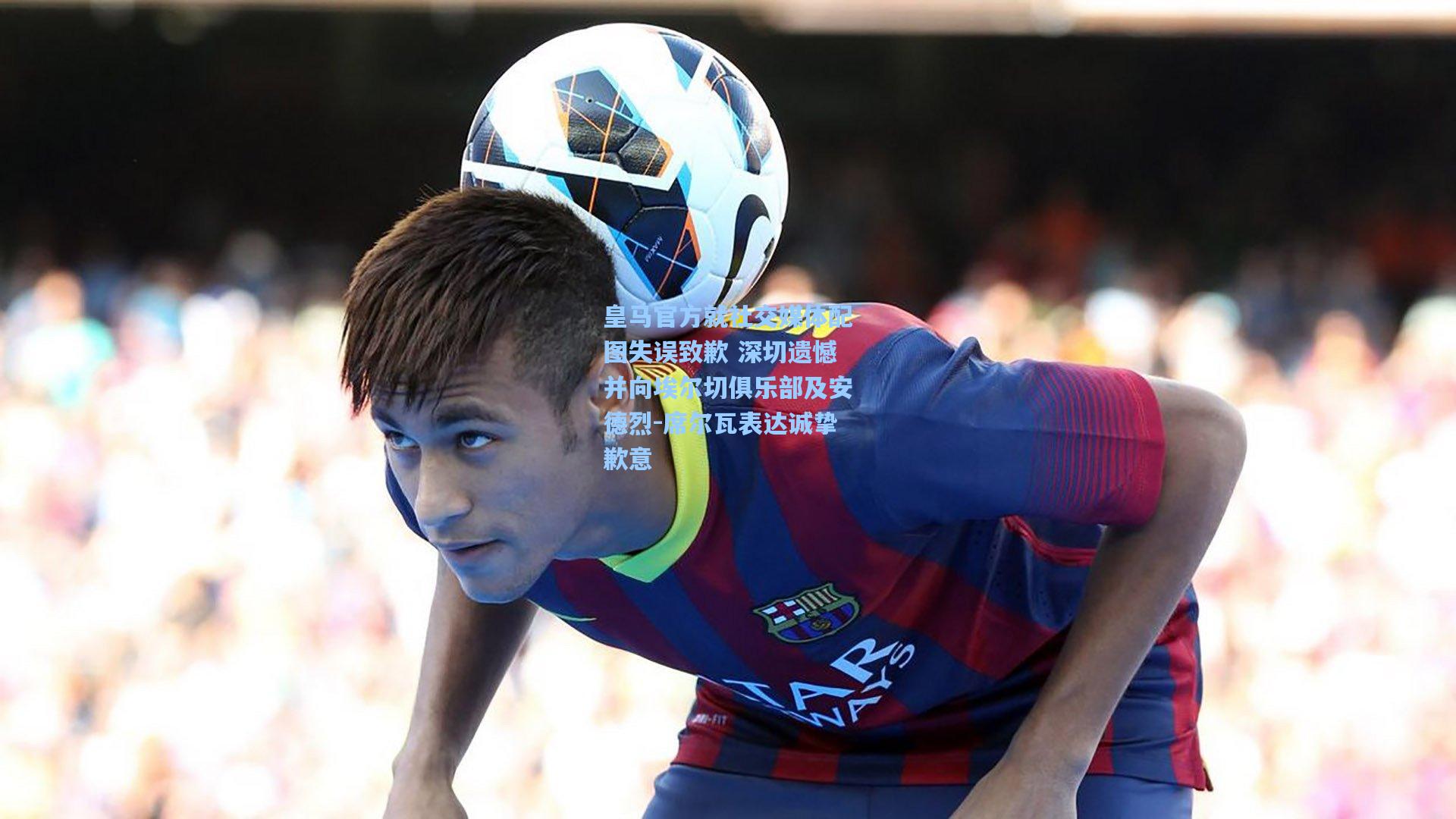 皇马官方就社交媒体配图失误致歉 深切遗憾并向埃尔切俱乐部及安德烈-席尔瓦表达诚挚歉意