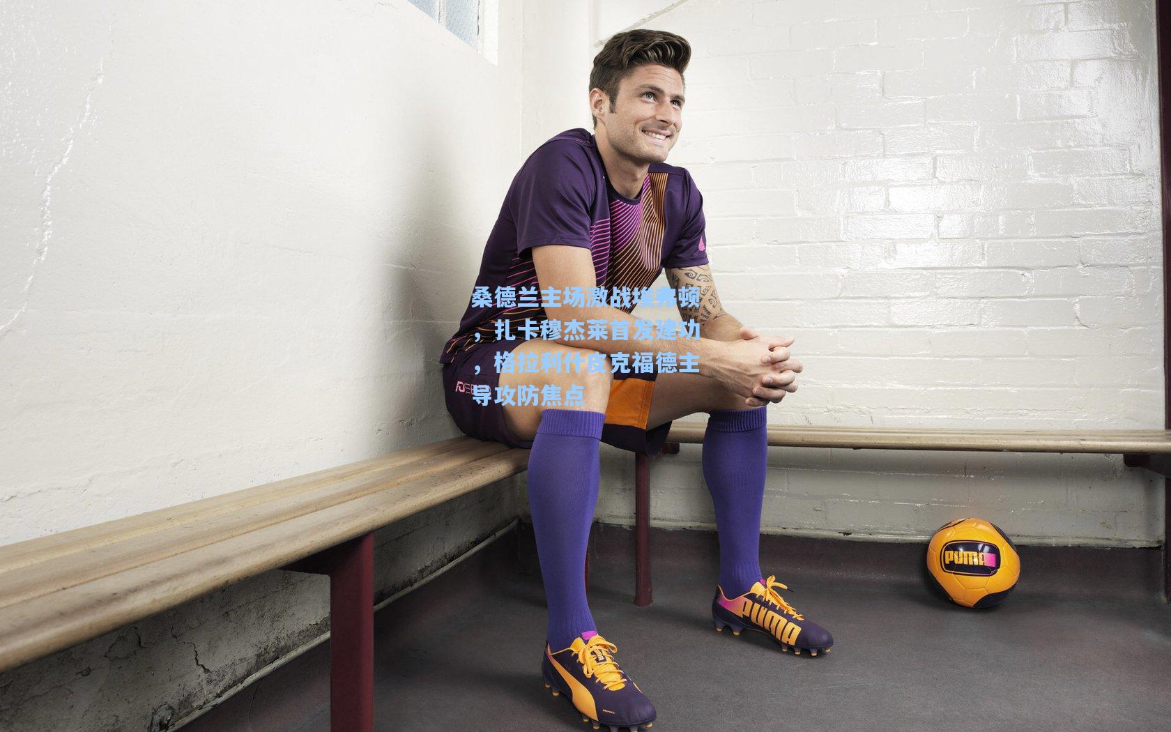 桑德兰主场激战埃弗顿，扎卡穆杰莱首发建功，格拉利什皮克福德主导攻防焦点